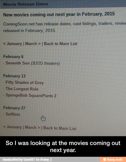 New movies coming out next year in February, 2015
ComingSoon.net has release dates, cast listings, trailers, revies
released in February, 2015. January I March I Back to Main List
February 6
Seventh Son (3D/2D theaters)
Fifty Shades of Grey
The Longest Ride
February 27
I Main List
So I was looking at the movies coming out
next year. - So I was looking at the movies coming out next year.