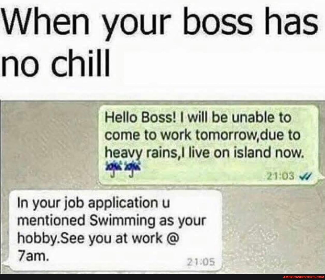 When your boss has no chill
Hello Boss! will be unable to come to work tomorrow,due to heavy rains, live on island now.
WW
In your job application u mentioned Swimming as your
hobby.See you at work @
