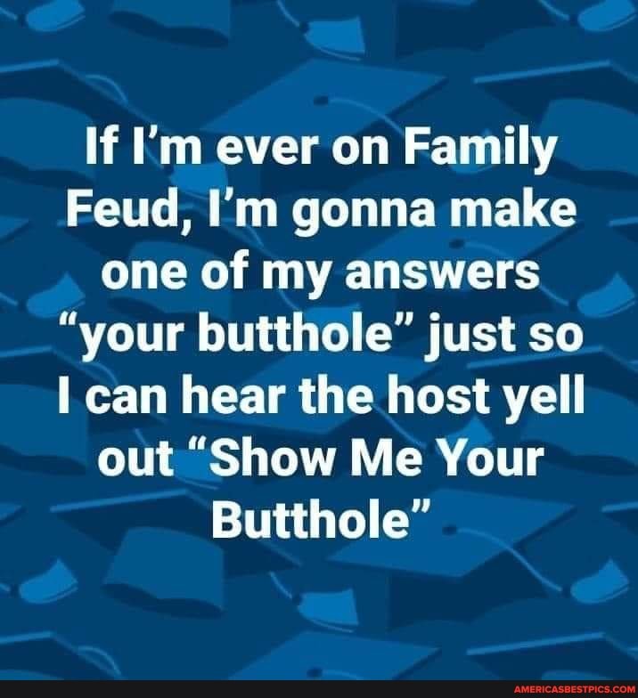 If I'm ever on Family
Feud, I'm gonna make one of my answers
"your butthole" just so can hear the host yell out "Show Me Your
Butthole"