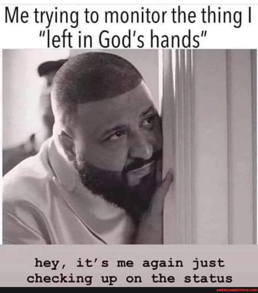 Me trying to monitor the thing I
"left in in God's hands"
hey, it's me again just checking up on the status