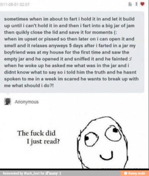 sometimes when im about to fart i hold it in and let it build
up until I can't hold it in and then j fart into a big jar of jam
then quikly close the lid and save it for moments when im upset or pissed so then later on I can open it and
smell and it relaxes anyways 5 days after i farted in a jar my
boyfriend was at my house for the first time and saw the
empty jar and he opened it and sniffed it and he fainted when he woke up he asked me what was in the jar andi
didnt know what to say so i told him the truth and he hasnt
spoken to me in a week im scared he wants to break up with
me what should I do?!
The fuck did
I just read?