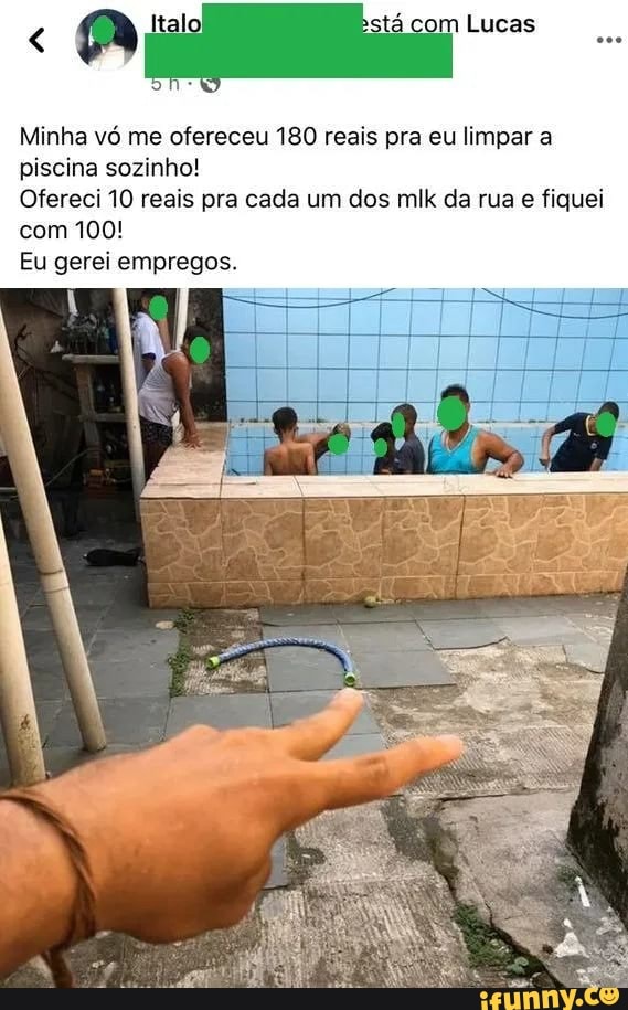 om Lucas
Minha vó me ofereceu 180 reais pra eu limpar a piscina sozinho!
Ofereci 10 reais pra cada um dos mlk da rua e fiquei com 100!
Eu gerei empregos.