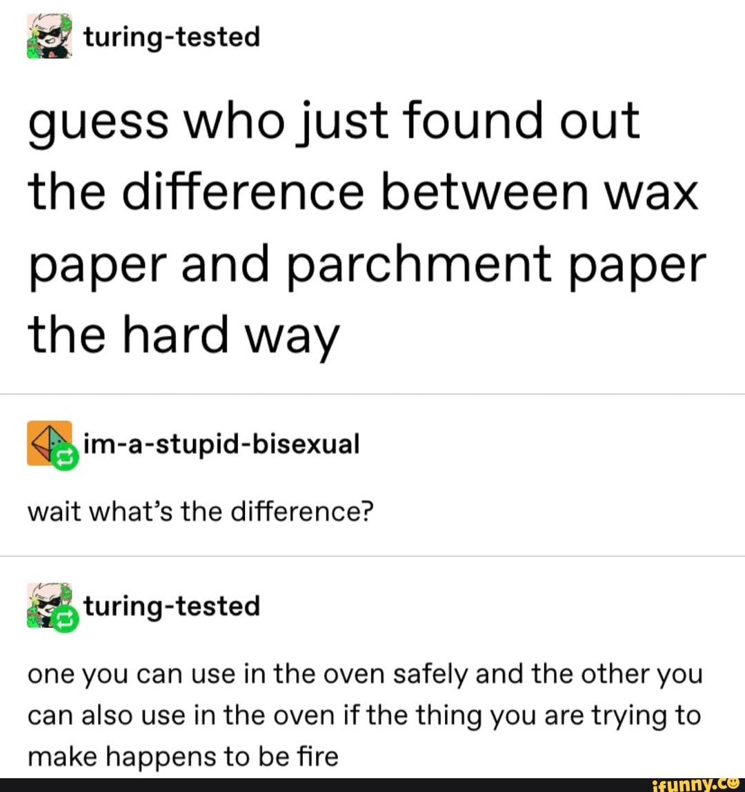 guess who just found out
the difference between wax
paper and parchment paper
the hard way im-a-stupid-bisexual
wait what's the difference?
a turing-tested
one you can use in the oven safely and the other you
can also use in the oven if the thing you are trying to
make happens to be fire