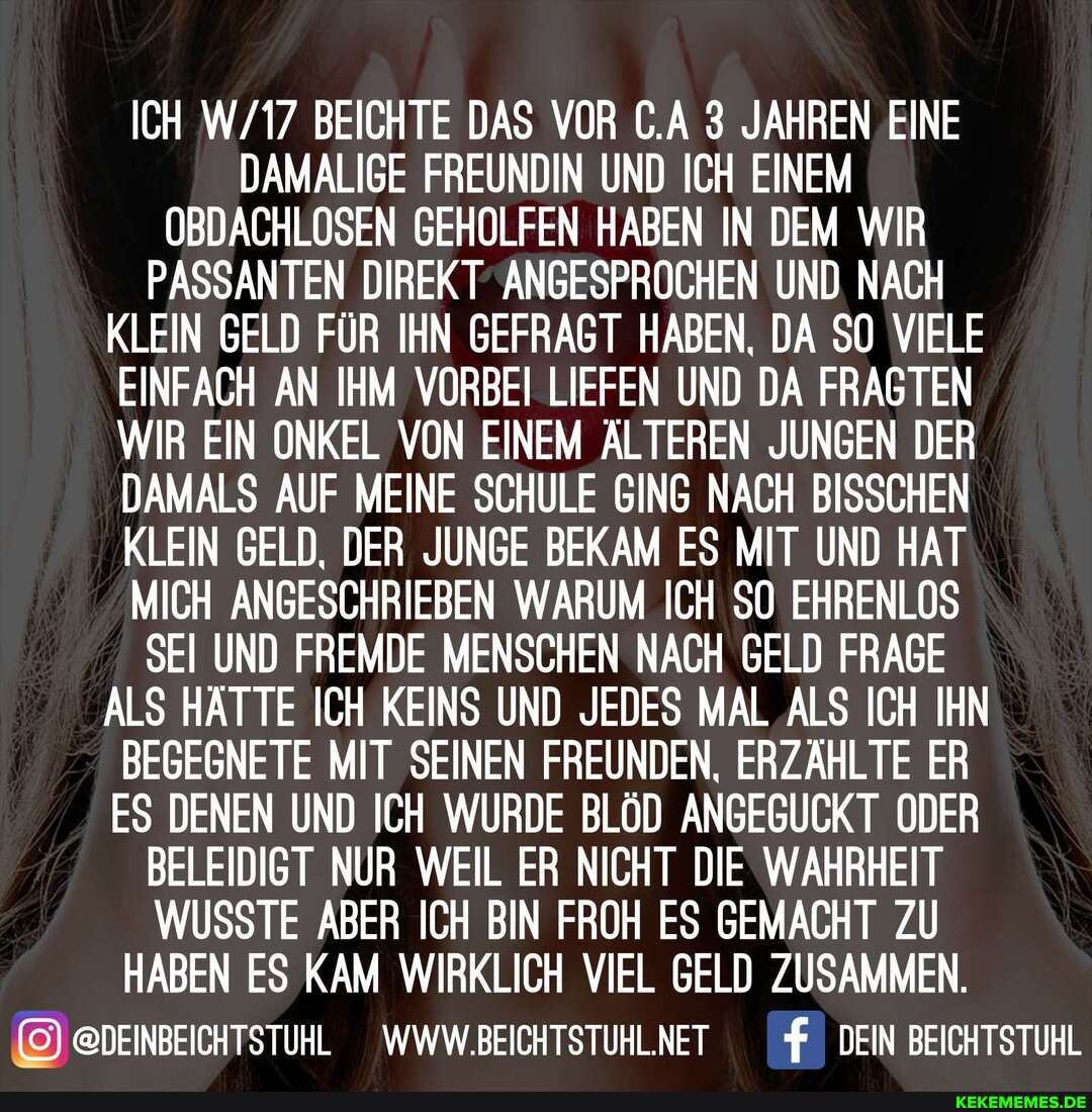 ICH BEICHTE DAS VOR C.A 3 JAHREN EINE DAMALIGE FREUNDIN UND ICH EINEM OBDACHLOSEN GEHOLFEN HABEN IN DEM WIR PASSANTEN DIREK T ANGESPROCHEN UND NACH KLEIN GELD FÜR IHN GEFRAGT HABEN, DA SO VIELE EINFACH AN IHM VORBEI LIEFEN UND DA FRAGTEN WIR EIN ONKEL VON EINEM ÄLTEREN JUNGEN DER DAMALS AUF MEINE SCHULE GING NACH BISSCHEN KLEIN GELD, DER JUNGE BEKAM ES MIT UND HAT MICH ANGESCHRIEBEN WARUM ICH 50 EHRENLOS SEI UND FREMDE MENSCHEN NACH GELD FRAGE ALS HÄTTE ICH KEINS UND JEDES MAL ALS ICH IHN BEGEGNETE MIT SEINEN FREUNDEN, ERZÄHLTE ER ES DENEN UND ICH WURDE BLÖD ANGEGUCKT ODER BELEIDIGT NUR WEIL ER NICHT DIE WAHRHEIT WUSSTE ABER ICH BIN FROH ES GEMACHT ZU HABEN ES KAM WIRKLICH VIEL GELD ZUSAMMEN.
@DEINBEICHTSTUHL WWW.BEICHTSTUHL.NET f DEIN BEICHTSTUHL