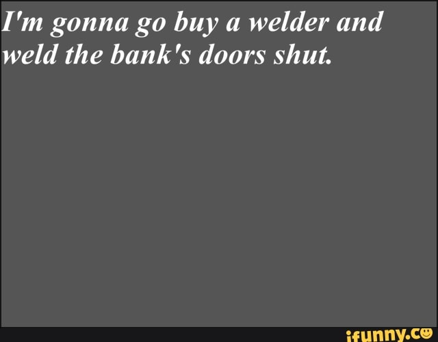 I'm gonna go buy a
welder and
weld the bank's doors shut.