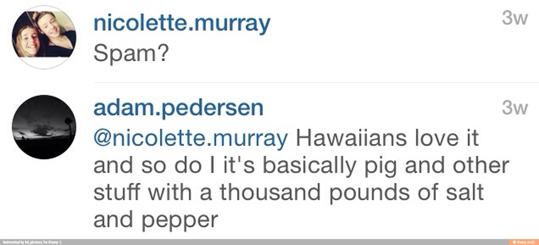 Spam?
@nicolette.murray Hawaiians love it
and so do
I
It's basically pig and other
stuff with a thousand pounds of salt
and pepper