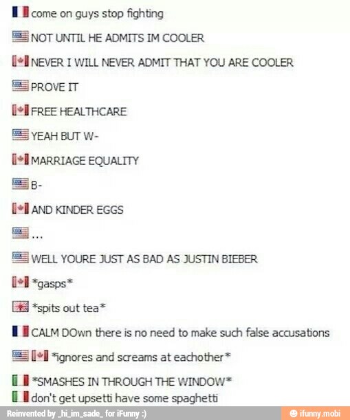 Ml come on guys stop fighting
55 NOT UNTIL HE ADMITS IM COOLER
Del NEVER 1 WILL NEVER ADMIT THAT YOU ARE COOLER
ES PROVE IT
ES YEAH BUT W-
[lel MARRIAGE EQUALITY
ES
Dell AND KINDER EGGS
EE WELL YOURE JUST AS BAD AS JUSTIN BIEBER
fel
*spits out tea™
Ml calm DOwn there is no need to make such false accusations
[LB =5MASHES IN THROUGH THE WINDOW*
E E don't get upsetti have some spaghetti