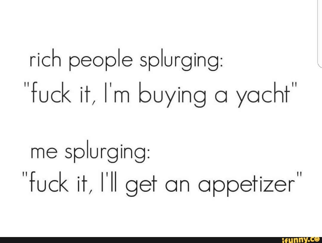rich people splurging:
"fuck it, Im buying a
yacht
me
splurging:
appetizer: