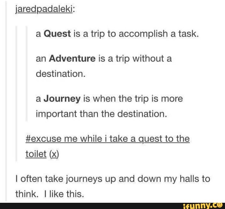 a Guest is a trip to accomplish a task.
an Adventure is a trip without a
destination.
a Journey is when the trip is more
important than the destination.
#excuse me while i take a quest to the
toilet (>_<)
I often take journeys up and down my halls to
think. I like this.