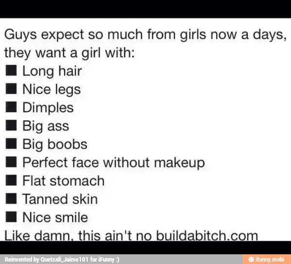 Guys expect so much from girls now a days,
they want a girl with:
Long hair
E Nice legs
Ml Dimples
H Big
M Big boobs
EH Perfect face without makeup
E Flat stomach
i Tanned skin
Like damn. this ain't ni ildabitch.co