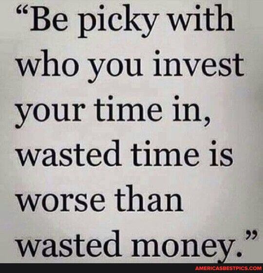 "Be picky with who you invest your time in, wasted time is worse than wacted money "