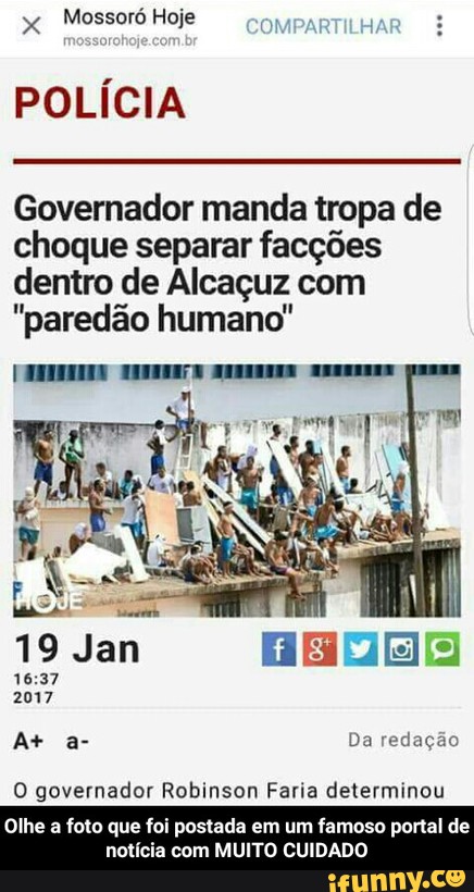 x
Mossoró Hoje
POLÍCIA
Governador manda tropa de
choque separar facções
dentro de Alcaçuz com
"paredão humano"
O governador Robinson Faria determinou
Olhe a foto que foi postada em um famoso portal de
notícia com MUITO CUIDADO - Olhe a foto que foi postada em um famoso portal de notícia com MUITO CUIDADO