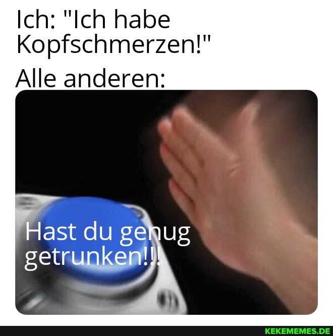 Ich: "Ich habe
Kopfschmerzen!"
Alle anderen:
Hast du genug getrunken!!!