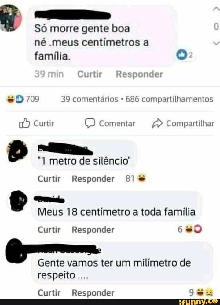 Só morre gente boa né .meus centímetros a
família.
mm Curtir Responder
709 39 comentários 686 compartilhamentos
Curtir Comentar A) Compartilhar
& metro de silêncio"
Curtir Responder El
Meus 18 centímetro a toda família
Curtir Responder
Gente vamos ter um milímetro de respeito
Curtir Responder 9