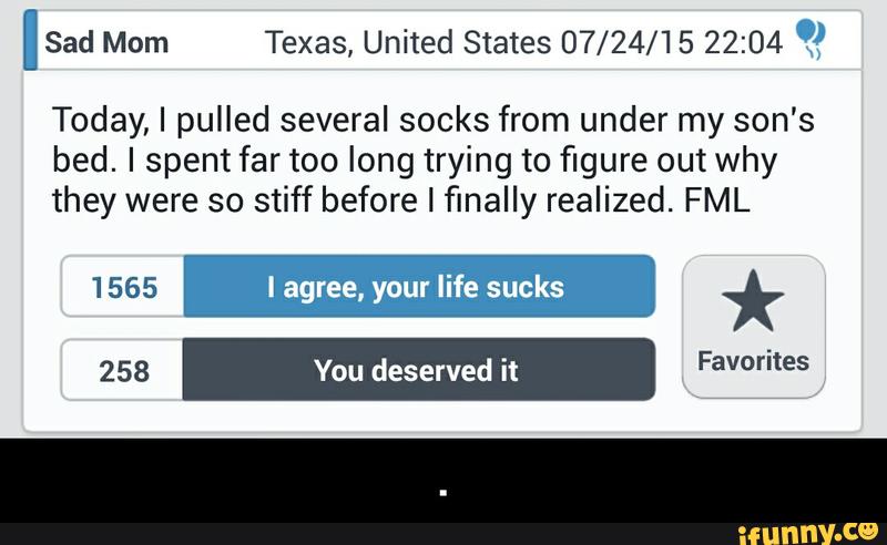 ISad Mom Texas, United States 07/24/15 22:04 .)
Today, I pulled several socks from under my son's
bed. I spent far too long trying to figure out why
they were so stiff before I finally realized. FML
1 565 I agree, your life sucks * - .