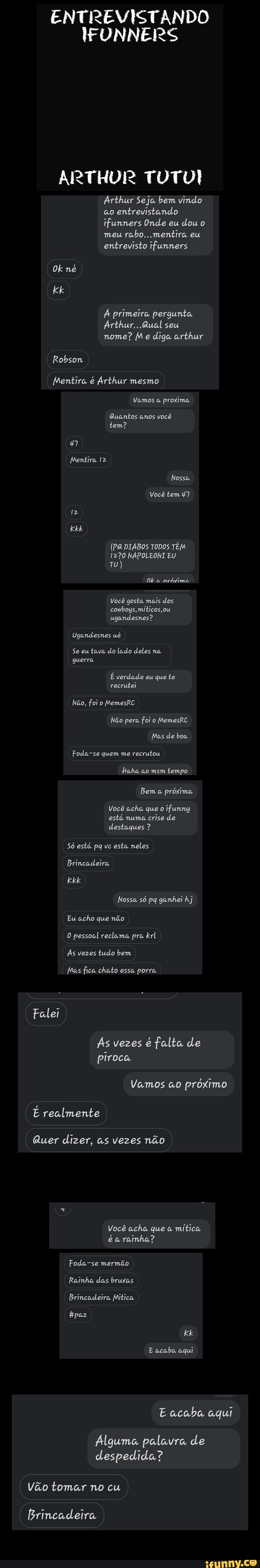 ENTREVISTANDO
IFUNNERS
ARTHUR TUTUI
Arthur Seja bem vindo
ao
entrevistando
ifunners Onde eu
dou o
meu
rabo.. mentira eu
entrevisto ifunners
Á primeira pergunta
Arthur...Qual seu
nome? Me diga arthur
Mentira é Arthur mesmo
Vamos a
proxima.
Quantos anos você
tem?