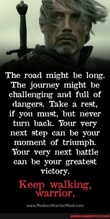 The road might be long.
The journey might be challenging and full of dangers. Take a rest, if you must, but never
turn back. Your very next step can be your moment of triumph.
Your very next battle can be your greatest victory.
Keep walking, warrior.