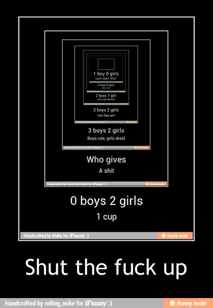 0 boys 2 girls
1 cup
Shut the fuck up - Shut the fuck up