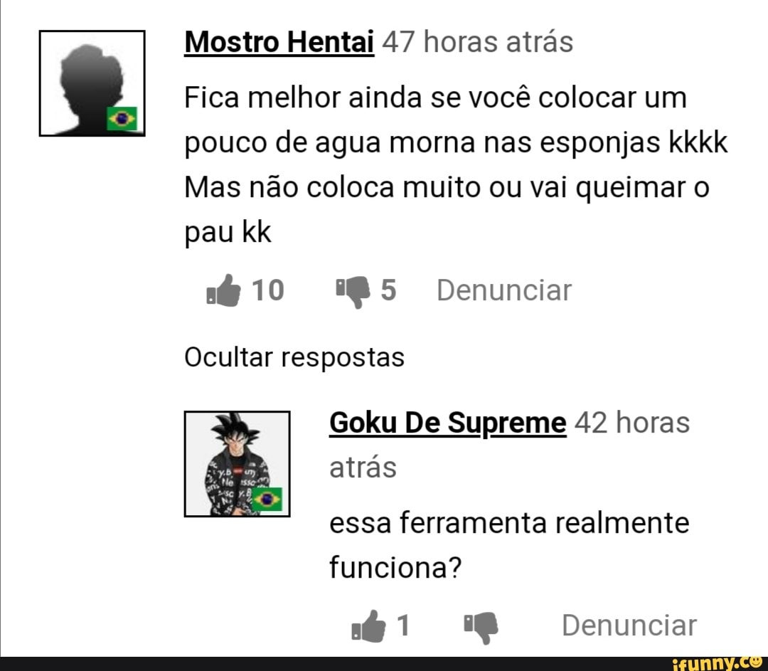 Mostro Hentai 47 horas atrás
Fica melhor ainda se você colocar um pouco de agua morna nas esponjas kkkk
Mas não coloca muito ou vai queimar o pau kk
10 Denunciar
Ocultar respostas
Goku De Supreme 42 horas atrás
essa ferramenta realmente funciona?
Denunciar