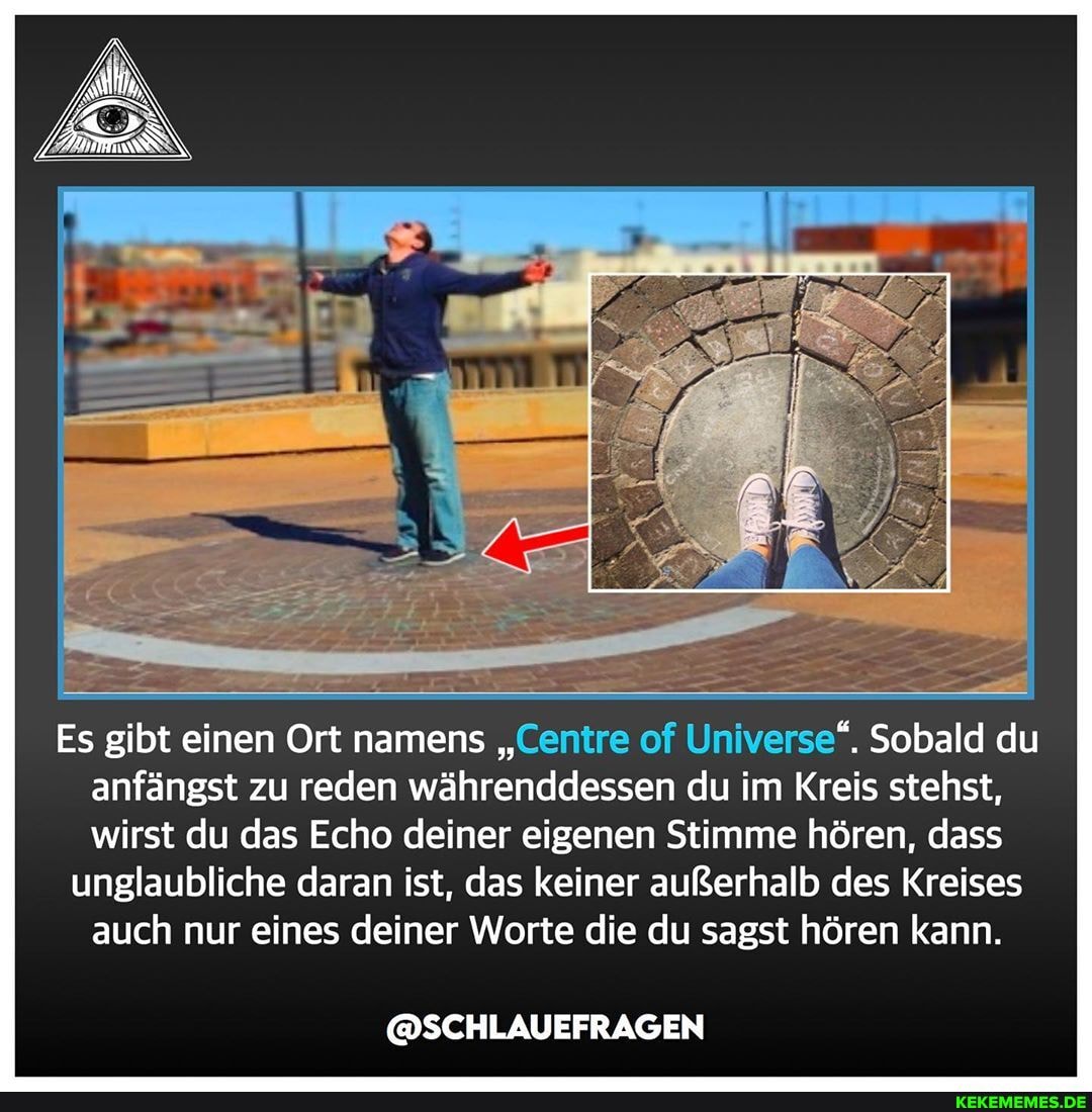 Es gibt einen Ort namens " of Universe". Sobald du anfängst zu reden währenddessen du im Kreis stehst, wirst du das Echo deiner eigenen Stimme hören, dass
unglaubliche daran ist, das keiner außerhalb des Kreises auch nur eines deiner Worte die du sagst hören kann.
@SCHLAUEFRAGEN