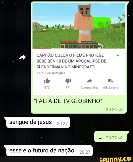 CAPITÃO CUECA O FILM
BEN 10 DE UM A LIPSE DE
SLENDERMAN NO MINECRAFT!
"FALTA DE TV GLOBINHO"
sangue de jesus
esse é o futuro da nação