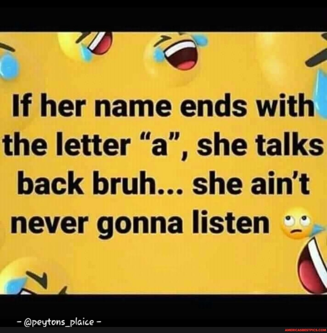 if her name ends with the letter "a', she talks back bruh... she ain't never gonna listen
plaice