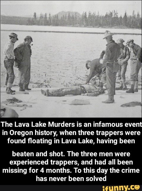 The Lava Lake Murders is an infamous event in Oregon history, when three trappers were found floating in Lava Lake, having been
beaten and shot. The three men were experienced trappers, and had all been missing for 4 months. To this day the crime has never been solved
