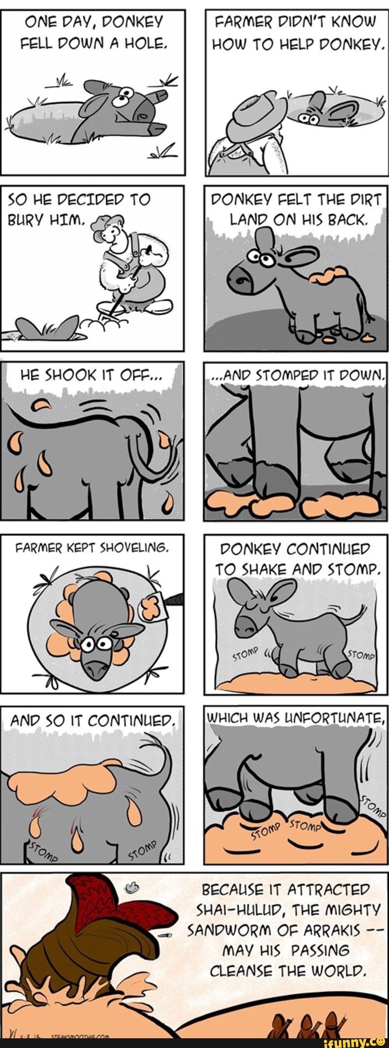 ONE DAY, DONKEY FARMER DIDN'T KNOW FELL DOWN A HOLE. HOW TO HELP DONKEY.
SO HE DECIDED TO DONKEY FELT THE DIRT BURY HIM. ON HIS BACK.
STOMPED IT DOWN,
(_BE SHOOK IF
FARMER KEPT SHOVELING. DONKEY CONTINUED TO SHAKE AND STOMP.
WHICH WAS UNFORTUNATE,
pp
AND $O IT CONTINUED.
TONS
BECAUSE IT ATTRACTED SHAI-HULUD, THE MIGHTY SANDWORM OF ARRAKIS MAY HIS PASSING CLEANSE THE WORLD.