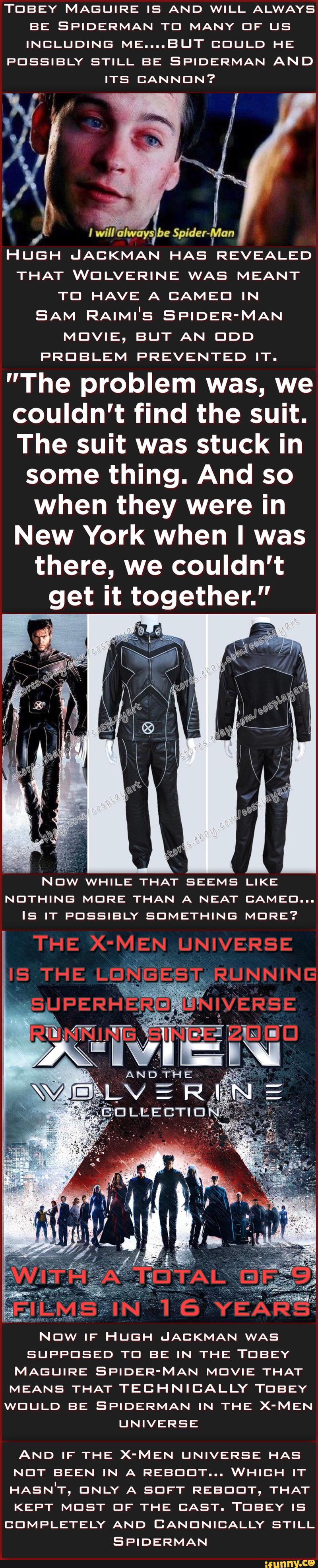 TEIBEY MAELIIRE IS AND WILL ALWAYS
BE EPIDERMAN TEI MANY DF LIS
INCLUDING ME....BUT DEIULD HE
F'CISSIBLY STILL BE SPIDERMAN AND
ITS CANNON?
I
QiIIMyslw Spider-Van
HUGH IJACKMAN HA5 REVEALED
THAT WEILVERINE WAS MEANT
TEI HAVE A CAMEEI IN
SAM RAIMI'S SPIDER'MAN
MDVIE, BUT AN DDD
PROBLEM F'REVENTED IT.
"The problem was, we
couldn't find the suit.
The suit was stuck in
some thing. And so
when they were in
New York when I was
there, we couldn't
get it together."