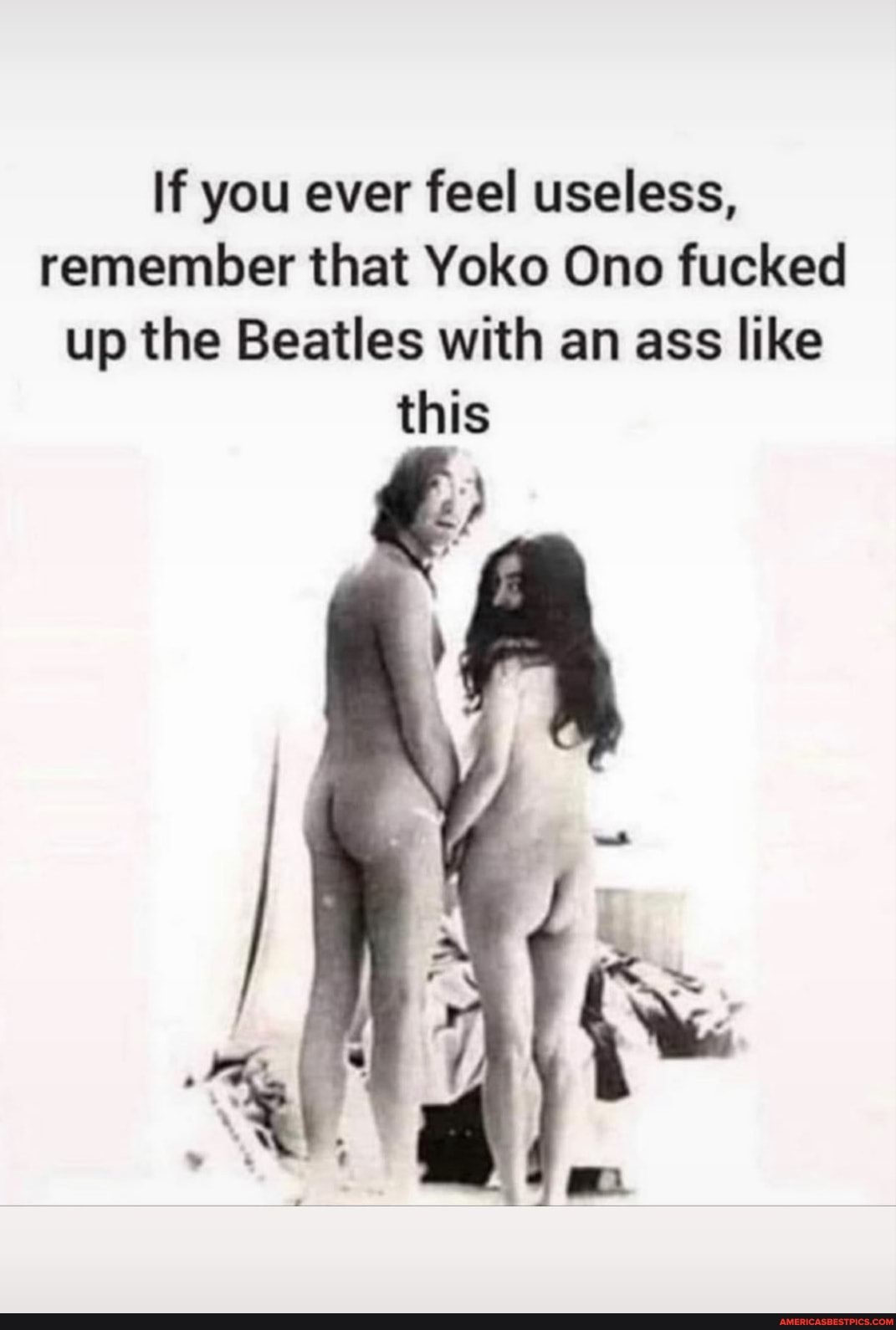 If you ever feel useless, remember that Yoko Ono fucked up the Beatles with...