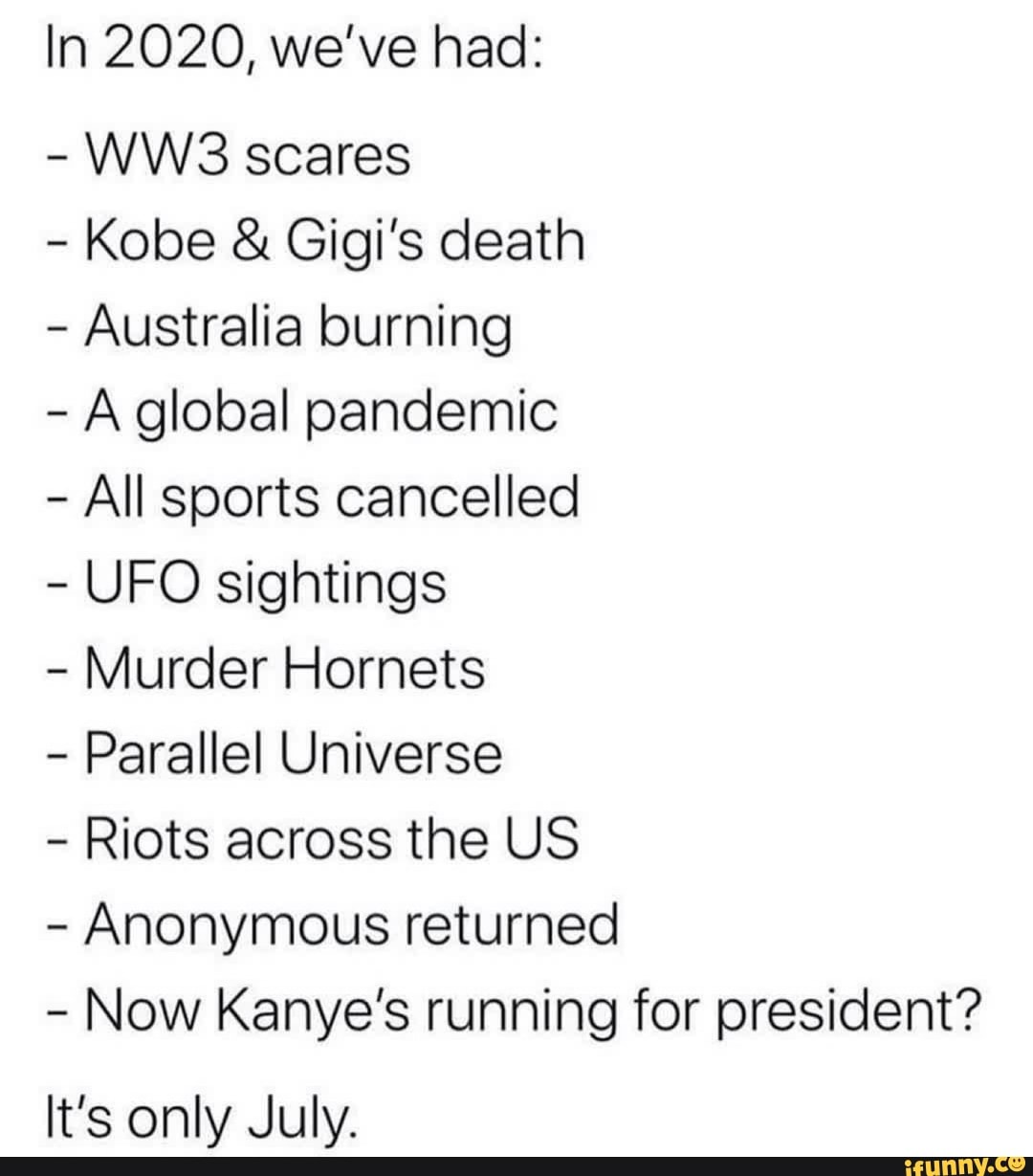 In 2020, we've had:
WW3 scares
Kobe Gigi's death
Australia burning
À global pandemic
All sports cancelled
UFO sightings
Murder Hornets
Parallel Universe
Riots across the US
Anonymous returned
Now Kanye's running for president?
It's only July.