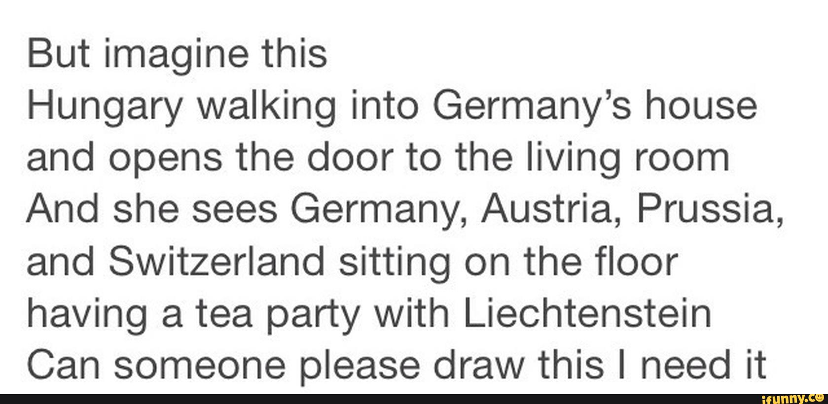But imagine this
Hungary walking into Germany’s house
and opens the door to the living room
And she sees Germany, Austria, Prussia,
and Switzerland sitting on the floor
having a tea party with Liechtenstein
Can someone please draw this I need it