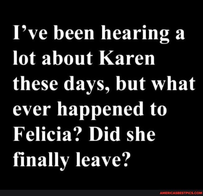 I've been hearing a lot about Karen these days, but what ever happened to
Felicia? Did she finally leave?
