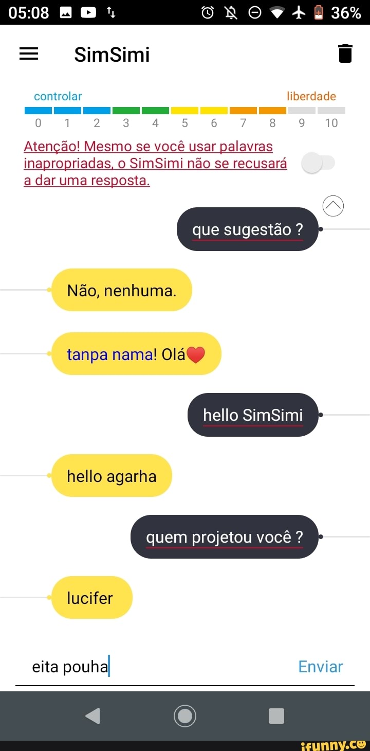 SimSimi
36%
controlar liberdade
[o) 1 2 3 8 10
Atenção! Mesmo se você usar palavras inapropriadas, o SimSimi não se recusará
a dar uma resposta.
que sugestão ?
Não, nenhuma.
tanpa nama! Olá)
hello Sim
hello agarha
quem projetou você ?
lucifer
eita pouhal Enviar