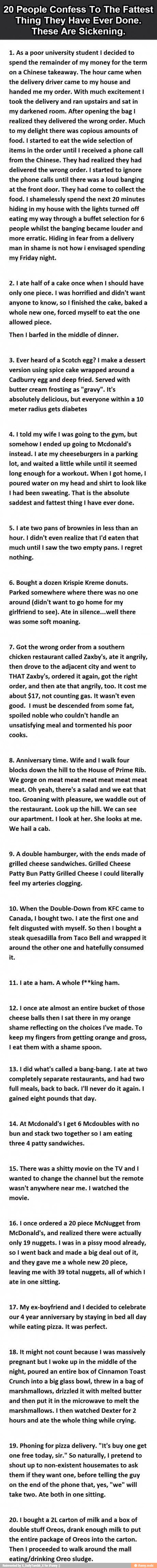 20 People Confess To The Fattest
Thing They Have Ever Done.
These Are Sickening.
1. As a poor university student I decided to
spend the remainder of my money for the term
ona Chinese takeaway. The hour came when
the delivery driver came to my house and
handed me my order. With much excitement I
took the delivery and ran upstairs and sat in
my darkened room. After opening the bag I
realized they delivered the wrong order. Much
to my delight there was copious amounts of
food. I started to eat the wide selection of
items in the order until I received a phone call
from the Chinese. They had realized they had
delivered the wrong order. I started to ignore
the phone calls until there was a loud banging
at the front door. They had come to collect the
food. I shamelessly spend the next 20 minutes
hiding in my house with the lights turned off
eating my way through a buffet selection for 6
people whilst the banging became louder and
more erratic. Hiding in fear from a delivery
man in shame is not how i envisaged spending
my Friday night.
2. I ate half of a cake once when I should have
only one piece. I was horrified and didn't want
anyone to know, so I finished the cake, baked a
whole new one, forced myself to eat the one