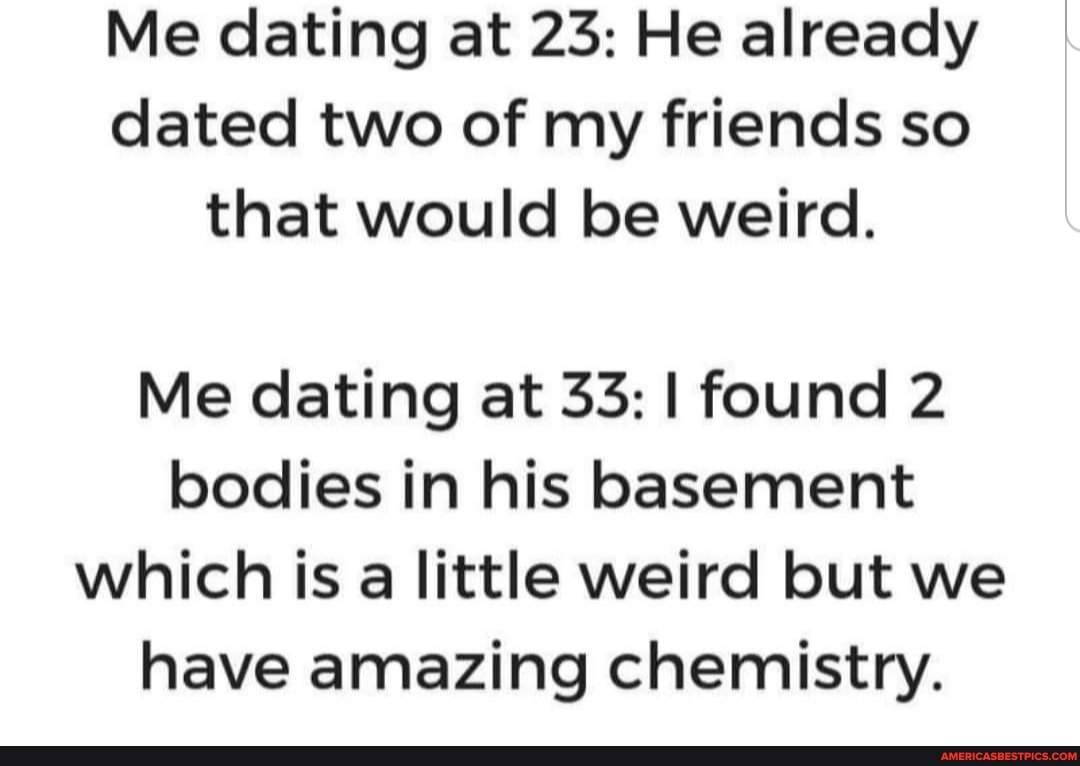 Me dating at 23: He already dated two of my friends so that would be weird.
Me dating at 33: I found 2 bodies in his basement which is a little weird but we have amazing chemistry.