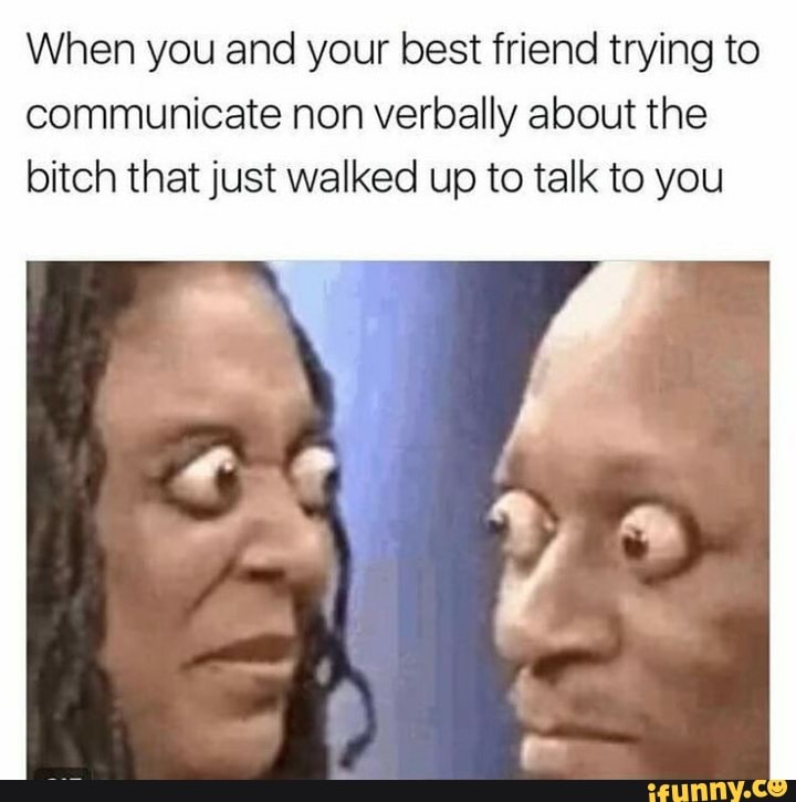 When you and your best friend trying to
communicate non verbally about the
bitch that just walked up to talk to you