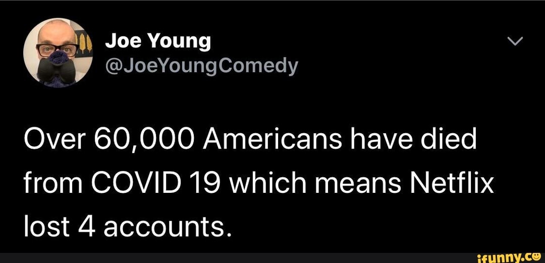 Over 60,000 Americans have died
from COVID 19 which means Netflix
lost 4 accounts.