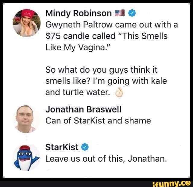 Mindy Robinson = Gwyneth Paltrow came out with a
$75 candle called "This Smells
Like My Vagina."
So what do you guys think it
smells like? I'm going with kale
and turtle water.
Jonathan Braswell
Can of StarKist and shame
Leave us out of this, Jonathan.