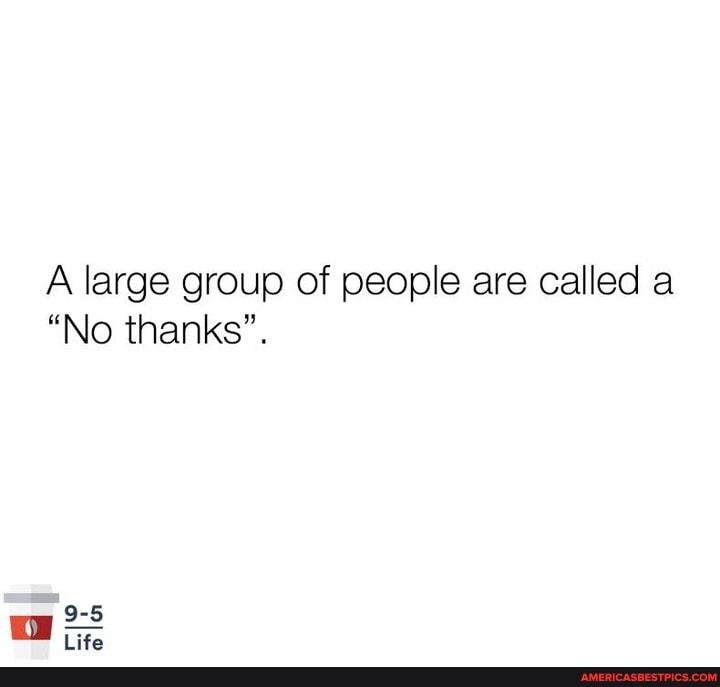 A large group of people are called a
"No thanks".
9-5