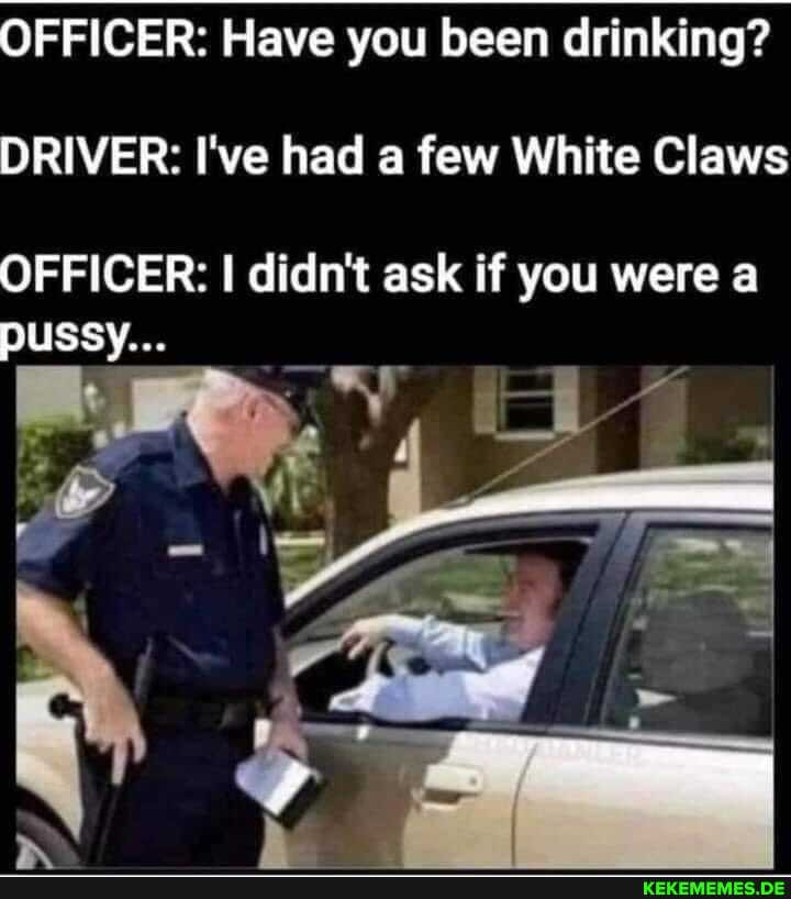 OFFICER: Have you been drinking?
DRIVER: I've had a few White Claws
OFFICER: I didn't ask if you were a pussy...