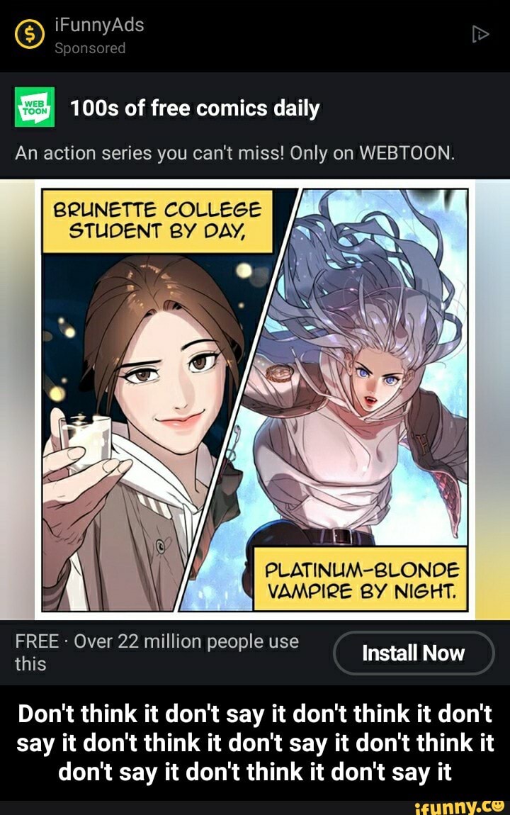 iFunnyAds
ored
100s of free comics daily
An action series you can't miss! Only on WEBTOON.
COLLEGE
PLATINUM-8 DE
VAMPIRE BY NIGHT.
FREE this Over 22 million people use Install Now
Don't think it don't say it don't think it don't say it don't think it don't say it don't think it don't say it don't think it don't say it - Don't think it don't say it don't think it don't say it don't think it don't say it don't think it don't say it don't think it don't say it