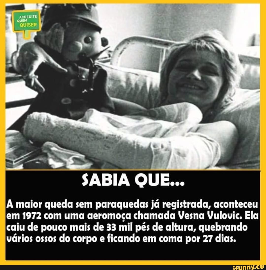 QUISER
SABIA QUE...
maior queda sem paraquedas já registrada, aconteceu em 1972 com uma aeromoça chamada Vesna Vulovic. Ela caiu de pouco mais de 33 mil pés de altura, quebrando vários ossos do corpo e ficando em coma por 27 dias.