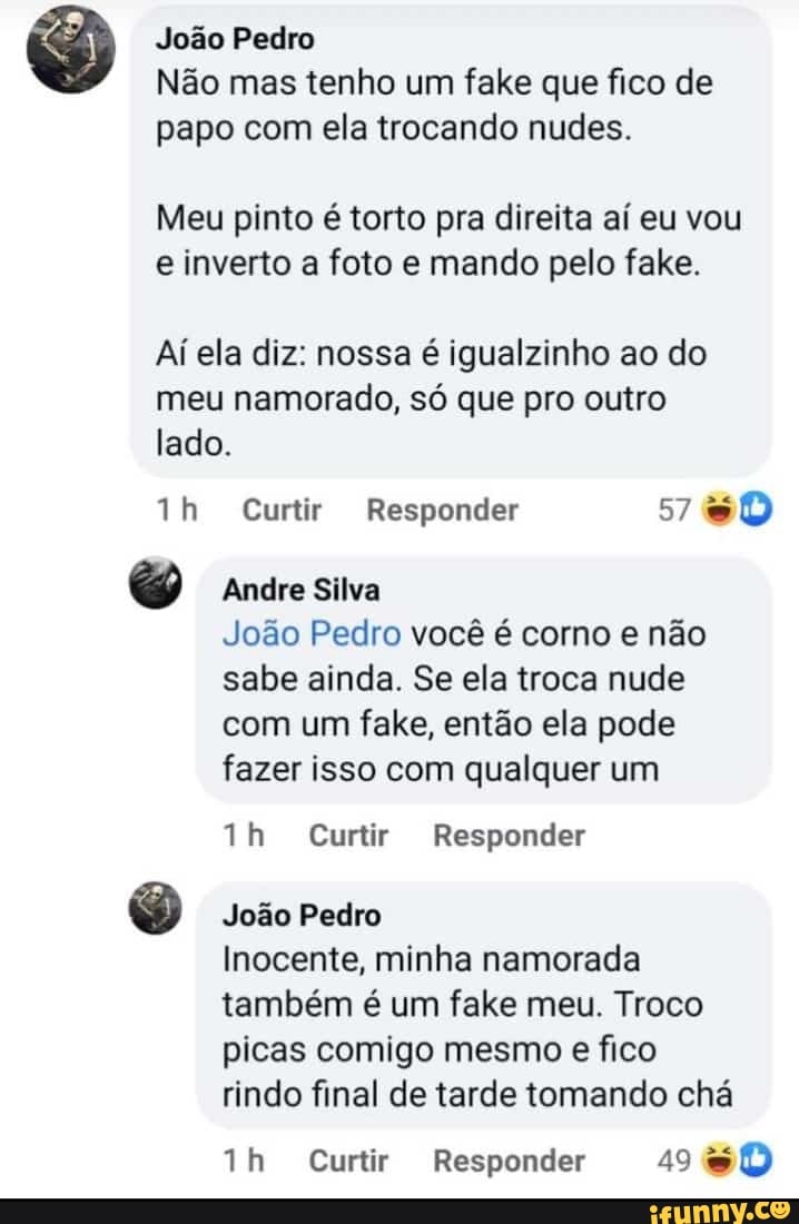 João Pedro
Não mas tenho um fake que fico de papo com ela trocando nudes.
Meu pinto é torto pra direita aí eu vou e inverto a foto e mando pelo fake.
Aí ela diz: nossa é igualzinho ao do meu namorado, só que pro outro lado.
Curtir Responder 5760
Andre Silva
João Pedro você é corno e não sabe ainda. Se ela troca nude com um fake, então ela pode fazer isso com qualquer um
ih Curtir Responder
João Pedro
Inocente, minha namorada também é um fake meu. Troco picas comigo mesmo e fico rindo final de tarde tomando chá
Curtir Responder 49