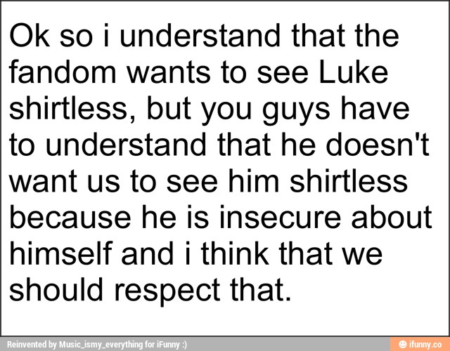 Ok so i understand that the
fandom wants to see Luke
shirtless, but you guys have
to understand that he doesn't
want us to see him shirtless
because he is insecure about
himself and i think that we
should respect that.