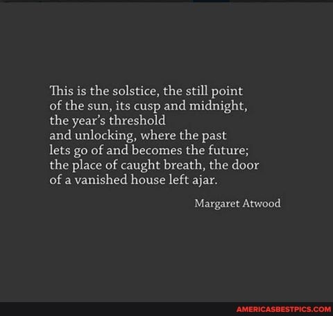 This is the solstice, the still point of the sun, its cusp and midnight, the year's threshold
and unlocking, where the past
lets go of and becomes the future; the place of caught breath, the door of a vanished house left ajar.
Margaret Atwood