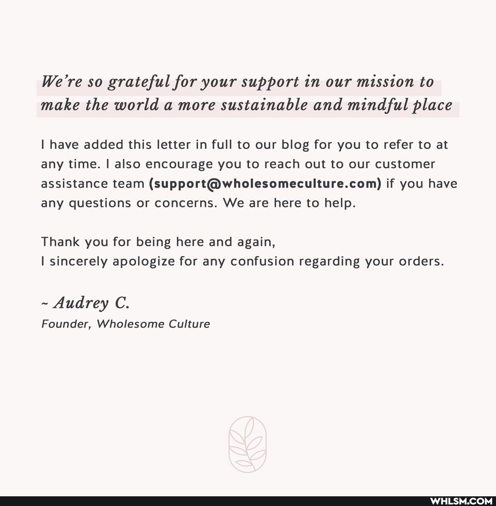 We're so grateful for your support in our mission to make the world a more sustainable and mindful place
I have added this letter in full to our blog for you to refer to at any time. I also encourage you to reach out to our customer assistance team if you have any questions or concerns. We are here to help.
Thank you for being here and again,
I sincerely apologize for any confusion regarding your orders.
~ Audrey C.
Founder, Wholesome Culture