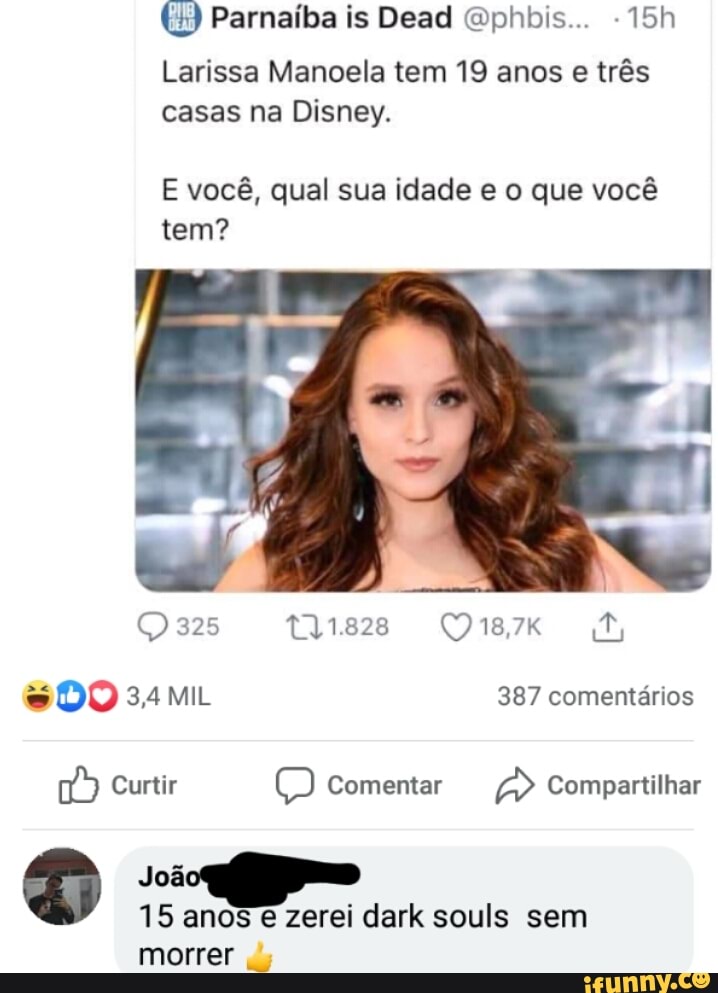 Parnaíba is Dead Qphbis...
Larissa Manoela tem 19 anos e três casas na Disney.
E você, qual sua idade e o que você tem?
DO 34MiL 387 comentários
Curtir Comentar Compartilhar
Joã
15 anos e zerei dark souls sem morrer