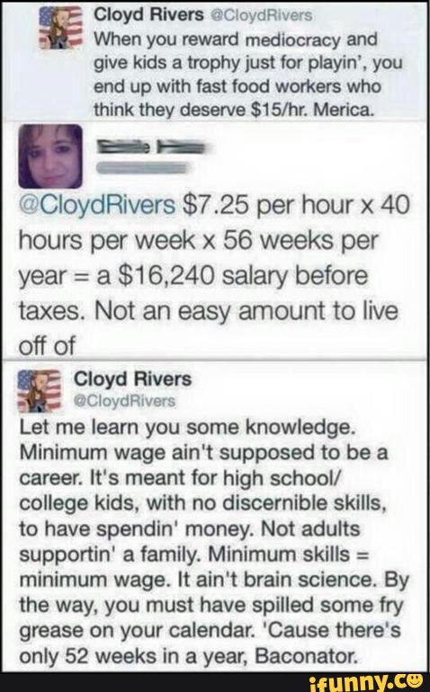 Cloyd Rivers @C‘oydeers
When you mward medbocvacy and
give kids a trophy just Vor playin', you
end up with fast lood workers who
think they deserve $15/hr. Marica
. _ _
_
@CloydRivers $7.25 per hour x 40
hours per week x 56 weeks per
year : a $16,240 saiary before
taxes. Not an easy amount to live
off of
Cloyd Rivers
vC‘oyan/ers
Let me learn you some knowledge.
Minimum wage aln't supposed to be a
career. It's meant for high school!
college kids, with no discernible skills.
to have spendln' money. Not adults
supponin‘ a family. Mlnimum skills :
minimum wage. It ain't brain science. By
the way, you must have spilled some fry
grease on your calendar. 'Cause there's
only 52 weeks in a year, Baconator.