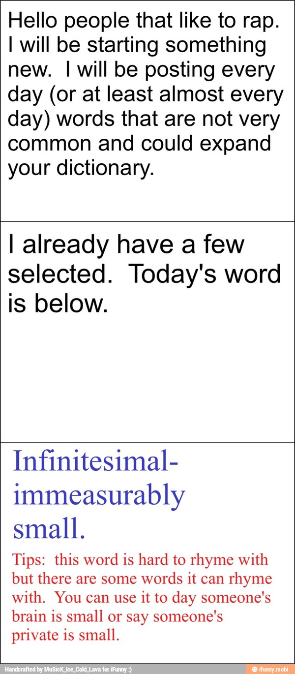 Hello people that like to rap.
I will be starting something
new. I will be posting every
day (or at least almost every
day) words that are not very
common and could expand
your dictionary.
I already have a few
selected. Today's word
is below.
Infinitesimal-
immeasurably
small.
Tips: this word is hard to rhyme with
but there are some
words it can
rhyme